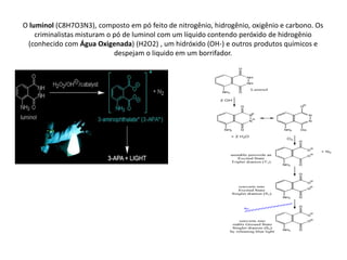 O luminol (C8H7O3N3), composto em pó feito de nitrogênio, hidrogênio, oxigênio e carbono. Os
    criminalistas misturam o pó de luminol com um líquido contendo peróxido de hidrogênio
 (conhecido com Água Oxigenada) (H2O2) , um hidróxido (OH-) e outros produtos químicos e
                             despejam o liquido em um borrifador.
 