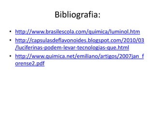 Bibliografia:
• http://www.brasilescola.com/quimica/luminol.htm
• http://capsulasdeflavonoides.blogspot.com/2010/03
  /luciferinas-podem-levar-tecnologias-que.html
• http://www.quimica.net/emiliano/artigos/2007jan_f
  orense2.pdf
 