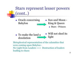 12
Stars represent lesser powers
(cont..)
 Oracle concerning
Babylon
 To make the land a
desolation
 Sun and Moon -
King & Queen
 Stars - Princes
 Will not shed its
light
Metaphorical representation of the calamities that
were coming upon Babylon -
No Light from Leaders ==> Destruction of leaders
leading to chaos
 