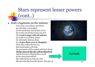 14
Stars represent lesser powers
(cont..)
 God's Jugments on the nations:
Come near, you nations, and listen;
pay attention, you peoples!
Let the earth hear, and all that is in it,
the world, and all that comes out of it!
The Lord is angry with all nations;
his wrath is on all their armies.
He will totally destroya them,
he will give them over to slaughter.
Their slain will be thrown out,
their dead bodies will stink;
the mountains will be soaked with their blood.
All the stars in the sky will be dissolved
and the heavens rolled up like a scroll;
all the starry host will fall
like withered leaves from the vine,
like shriveled figs from the fig tree. [Isa 34:1-4]
Symbolic
 