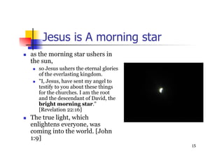 15
Jesus is A morning star
 as the morning star ushers in
the sun,
 so Jesus ushers the eternal glories
of the everlasting kingdom.
 "I, Jesus, have sent my angel to
testify to you about these things
for the churches. I am the root
and the descendant of David, the
bright morning star."
[Revelation 22:16]
 The true light, which
enlightens everyone, was
coming into the world. [John
1:9]
 