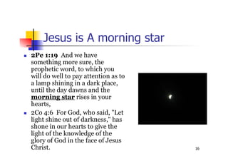 16
Jesus is A morning star
 2Pe 1:19 And we have
something more sure, the
prophetic word, to which you
will do well to pay attention as to
a lamp shining in a dark place,
until the day dawns and the
morning star rises in your
hearts,
 2Co 4:6 For God, who said, "Let
light shine out of darkness," has
shone in our hearts to give the
light of the knowledge of the
glory of God in the face of Jesus
Christ.
 