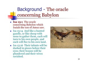 18
Background - The oracle
concerning Babylon
 Isa 13:1 The oracle
concerning Babylon which
Isaiah the son of Amoz saw.
 Isa 13:14 And like a hunted
gazelle, or like sheep with
none to gather them, each will
turn to his own people, and
each will flee to his own land.
 Isa 13:16 Their infants will be
dashed in pieces before their
eyes; their houses will be
plundered and their wives
ravished.
 