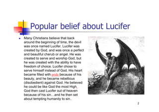 2
Popular belief about Lucifer
 Many Christians believe that back
around the beginning of time, the devil
was once named Lucifer. Lucifer was
created by God, and was once a perfect
and beautiful cherub or angel. He was
created to serve and worship God, but
he was created with the ability to have
freedom of choice. Lucifer chose to
serve himself instead of God. His heart
became filled with pride because of his
beauty, and he became rebellious
(disobedient) against God. He believed
he could be like God the most High.
God then cast Lucifer out of heaven
because of his sin…and he then set
about tempting humanity to sin..
 