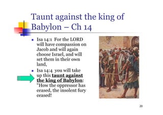 20
Taunt against the king of
Babylon – Ch 14
 Isa 14:1 For the LORD
will have compassion on
Jacob and will again
choose Israel, and will
set them in their own
land,
 Isa 14:4 you will take
up this taunt against
the king of Babylon:
"How the oppressor has
ceased, the insolent fury
ceased!
 