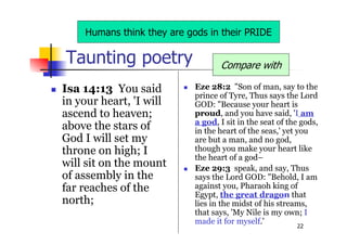 22
Taunting poetry
 Eze 28:2 "Son of man, say to the
prince of Tyre, Thus says the Lord
GOD: "Because your heart is
proud, and you have said, 'I am
a god, I sit in the seat of the gods,
in the heart of the seas,' yet you
are but a man, and no god,
though you make your heart like
the heart of a god–
 Eze 29:3 speak, and say, Thus
says the Lord GOD: "Behold, I am
against you, Pharaoh king of
Egypt, the great dragon that
lies in the midst of his streams,
that says, 'My Nile is my own; I
made it for myself.'
 Isa 14:13 You said
in your heart, 'I will
ascend to heaven;
above the stars of
God I will set my
throne on high; I
will sit on the mount
of assembly in the
far reaches of the
north;
Compare with
Humans think they are gods in their PRIDE
 
