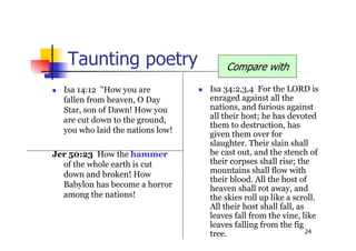 24
Taunting poetry
 Isa 34:2,3,4 For the LORD is
enraged against all the
nations, and furious against
all their host; he has devoted
them to destruction, has
given them over for
slaughter. Their slain shall
be cast out, and the stench of
their corpses shall rise; the
mountains shall flow with
their blood. All the host of
heaven shall rot away, and
the skies roll up like a scroll.
All their host shall fall, as
leaves fall from the vine, like
leaves falling from the fig
tree.
 Isa 14:12 "How you are
fallen from heaven, O Day
Star, son of Dawn! How you
are cut down to the ground,
you who laid the nations low!
Jer 50:23 How the hammer
of the whole earth is cut
down and broken! How
Babylon has become a horror
among the nations!
Compare with
 