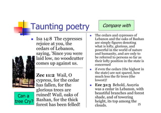 25
Taunting poetry
 Isa 14:8 The cypresses
rejoice at you, the
cedars of Lebanon,
saying, 'Since you were
laid low, no woodcutter
comes up against us.
 Zec 11:2 Wail, O
cypress, for the cedar
has fallen, for the
glorious trees are
ruined! Wail, oaks of
Bashan, for the thick
forest has been felled!
 The cedars and cypresses of
Lebanon and the oaks of Bashan
are simply figures denoting
what is lofty, glorious, and
powerful in the world of nature
and humanity, and are only to
be referred to persons so far as
their lofty position in the state is
concerned
 if even the cedars (the highest in
the state) are not spared, how
much less the fir trees (the
lowest)!
 Eze 31:3 Behold, Assyria
was a cedar in Lebanon, with
beautiful branches and forest
shade, and of towering
height, its top among the
clouds.
Compare with
Can a
tree Cry?
 