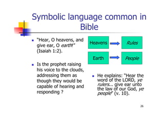 26
Symbolic language common in
Bible
 “Hear, O heavens, and
give ear, O earth!”
(Isaiah 1:2).
 Is the prophet raising
his voice to the clouds,
addressing them as
though they would be
capable of hearing and
responding ?
 He explains: “Hear the
word of the LORD, ye
rulers... give ear unto
the law of our God, ye
people” (v. 10).
Heavens Rules
Earth People
 