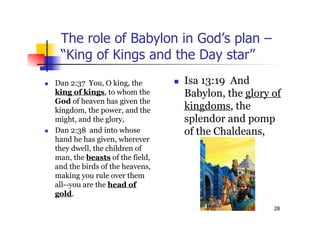 28
The role of Babylon in God’s plan –
“King of Kings and the Day star”
 Isa 13:19 And
Babylon, the glory of
kingdoms, the
splendor and pomp
of the Chaldeans,
 Dan 2:37 You, O king, the
king of kings, to whom the
God of heaven has given the
kingdom, the power, and the
might, and the glory,
 Dan 2:38 and into whose
hand he has given, wherever
they dwell, the children of
man, the beasts of the field,
and the birds of the heavens,
making you rule over them
all--you are the head of
gold.
 