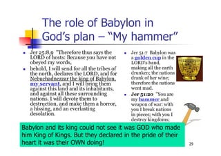 29
The role of Babylon in
God’s plan – “My hammer”
 Jer 25:8,9 "Therefore thus says the
LORD of hosts: Because you have not
obeyed my words,
 behold, I will send for all the tribes of
the north, declares the LORD, and for
Nebuchadnezzar the king of Babylon,
my servant, and I will bring them
against this land and its inhabitants,
and against all these surrounding
nations. I will devote them to
destruction, and make them a horror,
a hissing, and an everlasting
desolation.
 Jer 51:7 Babylon was
a golden cup in the
LORD's hand,
making all the earth
drunken; the nations
drank of her wine;
therefore the nations
went mad.
 Jer 51:20 "You are
my hammer and
weapon of war: with
you I break nations
in pieces; with you I
destroy kingdoms;
Babylon and its king could not see it was GOD who made
him King of Kings. But they declared in the pride of their
heart it was their OWN doing!
 