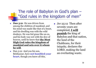 30
The role of Babylon in God’s plan –
“God rules in the kingdom of men”
 Dan 5:21 He was driven from
among the children of mankind, and
his mind was made like that of a beast,
and his dwelling was with the wild
donkeys. He was fed grass like an ox,
and his body was wet with the dew of
heaven, until he knew that the Most
High God rules the kingdom of
mankind and sets over it whom
he will.
 Dan 5:22 And you his son,
Belshazzar, have not humbled your
heart, though you knew all this,
 Jer 25:12 Then after
seventy years are
completed, I will
punish the king of
Babylon and that nation,
the land of the
Chaldeans, for their
iniquity, declares the
LORD, making the land
an everlasting waste.
 