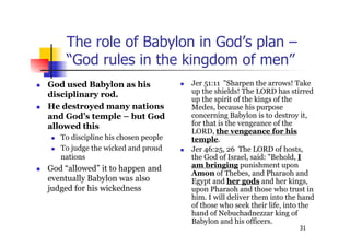 31
The role of Babylon in God’s plan –
“God rules in the kingdom of men”
 God used Babylon as his
disciplinary rod.
 He destroyed many nations
and God’s temple – but God
allowed this
 To discipline his chosen people
 To judge the wicked and proud
nations
 God “allowed” it to happen and
eventually Babylon was also
judged for his wickedness
 Jer 51:11 "Sharpen the arrows! Take
up the shields! The LORD has stirred
up the spirit of the kings of the
Medes, because his purpose
concerning Babylon is to destroy it,
for that is the vengeance of the
LORD, the vengeance for his
temple.
 Jer 46:25, 26 The LORD of hosts,
the God of Israel, said: "Behold, I
am bringing punishment upon
Amon of Thebes, and Pharaoh and
Egypt and her gods and her kings,
upon Pharaoh and those who trust in
him. I will deliver them into the hand
of those who seek their life, into the
hand of Nebuchadnezzar king of
Babylon and his officers.
 
