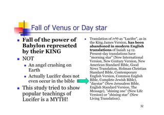 32
Fall of Venus or Day star
 Fall of the power of
Babylon represeted
by their KING
 NOT
 An angel crashing on
Earth
 Actually Lucifer does not
even occur in the bible
 This study tried to show
popular teachings of
Lucifer is a MYTH!
 Translation of ‫ֵה‬‫י‬‫ֵל‬‫ל‬ as "Lucifer", as in
the King James Version, has been
abandoned in modern English
translations of Isaiah 14:12.
Present-day translations have
"morning star" (New International
Version, New Century Version, New
American Standard Bible, Good
News Translation, Holman Christian
Standard Bible, Contemporary
English Version, Common English
Bible, Complete Jewish Bible),
"daystar" (New Jerusalem Bible,
English Standard Version, The
Message), "shining one" (New Life
Version) or "shining star" (New
Living Translation).
 