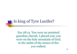 34
Is king of Tyre Lucifer?
Eze 28:14 You were an anointed
guardian cherub. I placed you; you
were on the holy mountain of God;
in the midst of the stones of fire
you walked.
 