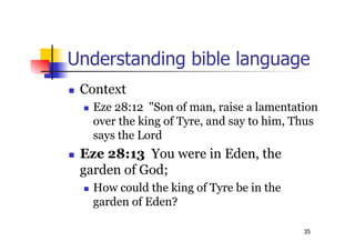 35
Understanding bible language
 Context
 Eze 28:12 "Son of man, raise a lamentation
over the king of Tyre, and say to him, Thus
says the Lord
 Eze 28:13 You were in Eden, the
garden of God;
 How could the king of Tyre be in the
garden of Eden?
 