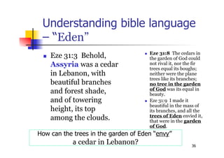 36
Understanding bible language
– “Eden”
 Eze 31:3 Behold,
Assyria was a cedar
in Lebanon, with
beautiful branches
and forest shade,
and of towering
height, its top
among the clouds.
 Eze 31:8 The cedars in
the garden of God could
not rival it, nor the fir
trees equal its boughs;
neither were the plane
trees like its branches;
no tree in the garden
of God was its equal in
beauty.
 Eze 31:9 I made it
beautiful in the mass of
its branches, and all the
trees of Eden envied it,
that were in the garden
of God.
How can the trees in the garden of Eden “envy”
a cedar in Lebanon?
 