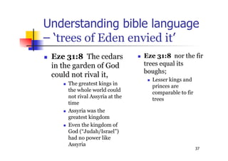 37
Understanding bible language
– ‘trees of Eden envied it’
 Eze 31:8 The cedars
in the garden of God
could not rival it,
 The greatest kings in
the whole world could
not rival Assyria at the
time
 Assyria was the
greatest kingdom
 Even the kingdom of
God (“Judah/Israel”)
had no power like
Assyria
 Eze 31:8 nor the fir
trees equal its
boughs;
 Lesser kings and
princes are
comparable to fir
trees
 