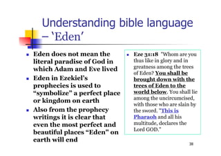 38
Understanding bible language
– ‘Eden’
 Eden does not mean the
literal paradise of God in
which Adam and Eve lived
 Eden in Ezekiel’s
prophecies is used to
“symbolize” a perfect place
or kingdom on earth
 Also from the prophecy
writings it is clear that
even the most perfect and
beautiful places “Eden” on
earth will end
 Eze 31:18 "Whom are you
thus like in glory and in
greatness among the trees
of Eden? You shall be
brought down with the
trees of Eden to the
world below. You shall lie
among the uncircumcised,
with those who are slain by
the sword. "This is
Pharaoh and all his
multitude, declares the
Lord GOD."
 