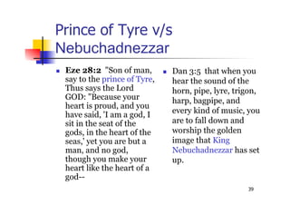 39
Prince of Tyre v/s
Nebuchadnezzar
 Eze 28:2 "Son of man,
say to the prince of Tyre,
Thus says the Lord
GOD: "Because your
heart is proud, and you
have said, 'I am a god, I
sit in the seat of the
gods, in the heart of the
seas,' yet you are but a
man, and no god,
though you make your
heart like the heart of a
god--
 Dan 3:5 that when you
hear the sound of the
horn, pipe, lyre, trigon,
harp, bagpipe, and
every kind of music, you
are to fall down and
worship the golden
image that King
Nebuchadnezzar has set
up.
 