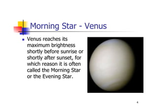 4
Morning Star - Venus
 Venus reaches its
maximum brightness
shortly before sunrise or
shortly after sunset, for
which reason it is often
called the Morning Star
or the Evening Star.
 