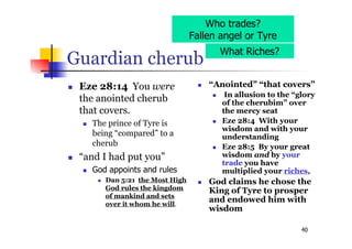 40
Guardian cherub
 Eze 28:14 You were
the anointed cherub
that covers.
 The prince of Tyre is
being “compared” to a
cherub
 “and I had put you”
 God appoints and rules
 Dan 5:21 the Most High
God rules the kingdom
of mankind and sets
over it whom he will.
 “Anointed” “that covers”
 In allusion to the “glory
of the cherubim” over
the mercy seat
 Eze 28:4 With your
wisdom and with your
understanding
 Eze 28:5 By your great
wisdom and by your
trade you have
multiplied your riches,
 God claims he chose the
King of Tyre to prosper
and endowed him with
wisdom
Who trades?
Fallen angel or Tyre
What Riches?
 