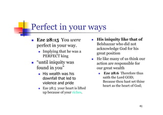 41
Perfect in your ways
 Eze 28:15 You were
perfect in your way.
 Implying that he was a
PERFECT king
 “until iniquity was
found in you”
 His wealth was his
downfall that led to
violence and pride
 Eze 28:5 your heart is lifted
up because of your riches.
 His iniquity like that of
Belshazzar who did not
acknowledge God for his
great position
 He like many of us think our
action are responsible for
our great wealth
 Eze 28:6 Therefore thus
saith the Lord GOD;
Because thou hast set thine
heart as the heart of God;
 