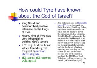 42
How could Tyre have known
about the God of Israel?
 King David and
Solomon had positive
influence on the kings
of Tyre
 Hiram, king of Tyre was
very influential in
building God’s temple
 2Ch 2:5 And the house
which I build is great:
for great is our God
above all gods.
 1Ki_5:1-11; 1Ki_9:10-11;
2Ch_2:3-16
 And Solomon sent to Huram the
king of Tyre, saying, As thou
didst deal with David my father,
and didst send him cedars to
build him an house to dwell
therein, even so deal with me.
Behold, I build an house to the
name of the LORD my God, to
dedicate it to him, and to burn
before him sweet incense, and
for the continual shewbread,
and for the burnt offerings
morning and evening, on the
sabbaths, and on the new
moons, and on the solemn
feasts of the LORD our God.
This is an ordinance for ever to
Israel. [2 Chronicles 2:3-4]
 