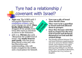 43
Tyre had a relationship /
covenant with Israel?
 Amo 1:9 The LORD said: I
will punish Phoenicia for
countless crimes, and I
won't change my mind. They
broke their treaty and
dragged off my people from
town after town to sell them
as slaves to the Edomites.
 2Ch 2:12 Hiram also said,
"Blessed be the LORD God of
Israel, who made heaven
and earth, who has given
King David a wise son, who
has discretion and
understanding, who will
build a temple for the LORD
and a royal palace for himself.
 Tyre was a ally of Israel
since David’s time
 They were to be a guardian
to Israel and God allowed
them to prosper.
 Once they became rich they
had no respect for the true
God of Israel and declared
themselves as God and did
wicked things
 The friendly relations between Tyre
and Israel (Solomon supplying grain
and oil in return for Hiram's timber,
metals, and workmen) were again
renewed when Ahab married the
Sidonian king Ethbaal's (or Ithobal
king of Tyre, according to Menander,
in Josephus Ant. 8:13, section 2)
daughter.
Exam
ple
ofIniquity
 