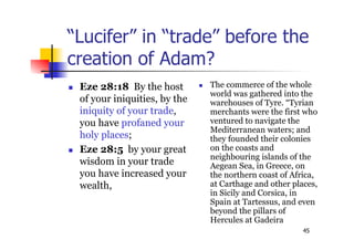 45
“Lucifer” in “trade” before the
creation of Adam?
 Eze 28:18 By the host
of your iniquities, by the
iniquity of your trade,
you have profaned your
holy places;
 Eze 28:5 by your great
wisdom in your trade
you have increased your
wealth,
 The commerce of the whole
world was gathered into the
warehouses of Tyre. “Tyrian
merchants were the first who
ventured to navigate the
Mediterranean waters; and
they founded their colonies
on the coasts and
neighbouring islands of the
Aegean Sea, in Greece, on
the northern coast of Africa,
at Carthage and other places,
in Sicily and Corsica, in
Spain at Tartessus, and even
beyond the pillars of
Hercules at Gadeira
 