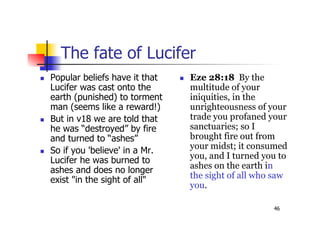 46
The fate of Lucifer
 Popular beliefs have it that
Lucifer was cast onto the
earth (punished) to torment
man (seems like a reward!)
 But in v18 we are told that
he was “destroyed” by fire
and turned to “ashes”
 So if you 'believe' in a Mr.
Lucifer he was burned to
ashes and does no longer
exist "in the sight of all"
 Eze 28:18 By the
multitude of your
iniquities, in the
unrighteousness of your
trade you profaned your
sanctuaries; so I
brought fire out from
your midst; it consumed
you, and I turned you to
ashes on the earth in
the sight of all who saw
you.
 