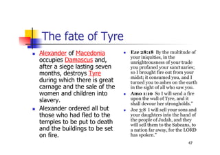 47
The fate of Tyre
 Alexander of Macedonia
occupies Damascus and,
after a siege lasting seven
months, destroys Tyre
during which there is great
carnage and the sale of the
women and children into
slavery.
 Alexander ordered all but
those who had fled to the
temples to be put to death
and the buildings to be set
on fire.
 Eze 28:18 By the multitude of
your iniquities, in the
unrighteousness of your trade
you profaned your sanctuaries;
so I brought fire out from your
midst; it consumed you, and I
turned you to ashes on the earth
in the sight of all who saw you.
 Amo 1:10 So I will send a fire
upon the wall of Tyre, and it
shall devour her strongholds."
 Joe 3:8 I will sell your sons and
your daughters into the hand of
the people of Judah, and they
will sell them to the Sabeans, to
a nation far away, for the LORD
has spoken."
 