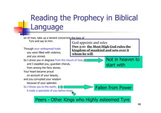 48
Reading the Prophecy in Biblical
Language
on of man, take up a lament concerning the king of
Tyre and say to him:
Through your widespread trade
you were filled with violence,
and you sinned.
So I drove you in disgrace from the mount of God,
and I expelled you, guardian cherub,
from among the fiery stones.
Your heart became proud
on account of your beauty,
and you corrupted your wisdom
because of your splendor.
So I threw you to the earth;
I made a spectacle of you before kings.
Fallen from Power
Peers - Other Kings who Highly esteemed Tyre
Not in heaven to
start with
God appoints and rules
Dan 5:21 the Most High God rules the
kingdom of mankind and sets over it
whom he will.
 
