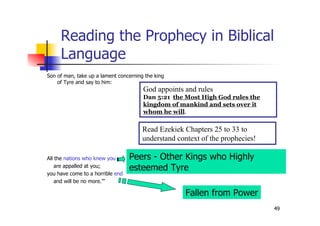 49
Reading the Prophecy in Biblical
Language
Son of man, take up a lament concerning the king
of Tyre and say to him:
All the nations who knew you
are appalled at you;
you have come to a horrible end
and will be no more.’”
Fallen from Power
Peers - Other Kings who Highly
esteemed Tyre
God appoints and rules
Dan 5:21 the Most High God rules the
kingdom of mankind and sets over it
whom he will.
Read Ezekiek Chapters 25 to 33 to
understand context of the prophecies!
 