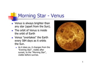 5
Morning Star - Venus
 Venus is always brighter than
any star (apart from the Sun).
 The orbit of Venus is inside
the orbit of Earth
 Venus "overtakes" the Earth
every 584 days as it orbits
the Sun.
 As it does so, it changes from the
"Evening Star", visible after
sunset, to the "Morning Star",
visible before sunrise.
 