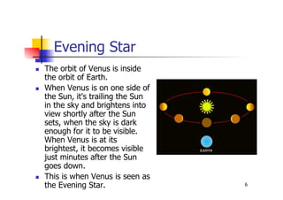 6
Evening Star
 The orbit of Venus is inside
the orbit of Earth.
 When Venus is on one side of
the Sun, it's trailing the Sun
in the sky and brightens into
view shortly after the Sun
sets, when the sky is dark
enough for it to be visible.
When Venus is at its
brightest, it becomes visible
just minutes after the Sun
goes down.
 This is when Venus is seen as
the Evening Star.
 