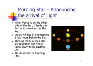 7
Morning Star – Announcing
the arrival of Light
 When Venus is on the other
side of the Sun, it leads the
Sun as it travels across the
sky.
 Venus will rise in the morning
a few hours before the Sun.
 Then as the Sun rises, the
sky brightens and Venus
fades away in the daytime
sky.
 This is Venus the Morning
Star.
 