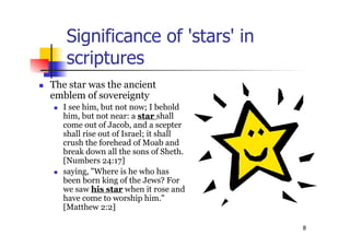 8
Significance of 'stars' in
scriptures
 The star was the ancient
emblem of sovereignty
 I see him, but not now; I behold
him, but not near: a star shall
come out of Jacob, and a scepter
shall rise out of Israel; it shall
crush the forehead of Moab and
break down all the sons of Sheth.
[Numbers 24:17]
 saying, "Where is he who has
been born king of the Jews? For
we saw his star when it rose and
have come to worship him."
[Matthew 2:2]
 