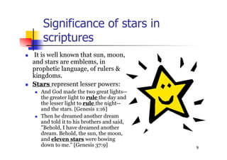 9
Significance of stars in
scriptures
 It is well known that sun, moon,
and stars are emblems, in
prophetic language, of rulers &
kingdoms.
 Stars represent lesser powers:
 And God made the two great lights--
the greater light to rule the day and
the lesser light to rule the night--
and the stars. [Genesis 1:16]
 Then he dreamed another dream
and told it to his brothers and said,
"Behold, I have dreamed another
dream. Behold, the sun, the moon,
and eleven stars were bowing
down to me." [Genesis 37:9]
 