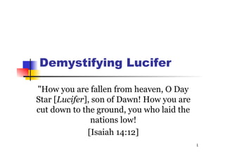 1
Demystifying Lucifer
"How you are fallen from heaven, O Day
Star [Lucifer], son of Dawn! How you are
cut down to the ground, you who laid the
nations low!
[Isaiah 14:12]
 