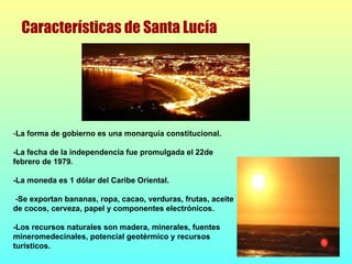 - La forma de gobierno es una monarquía constitucional. -La fecha de la independencia fue promulgada el 22de febrero de 1979.  -La moneda es 1 dólar del Caribe Oriental. -Se exportan bananas, ropa, cacao, verduras, frutas, aceite de cocos, cerveza, papel y componentes electrónicos. -Los recursos naturales son madera, minerales, fuentes mineromedecinales, potencial geotérmico y recursos turísticos. Características de Santa Lucía 