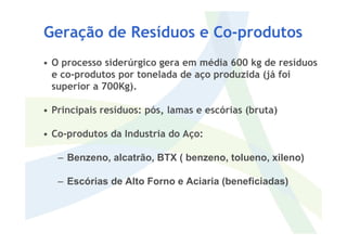 • O processo siderúrgico gera em média 600 kg de resíduos
e co-produtos por tonelada de aço produzida (já foi
superior a 700Kg).
• Principais resíduos: pós, lamas e escórias (bruta)
Geração de Resíduos e Co-produtos
• Co-produtos da Industria do Aço:
– Benzeno, alcatrão, BTX ( benzeno, tolueno, xileno)
– Escórias de Alto Forno e Aciaria (beneficiadas)
 