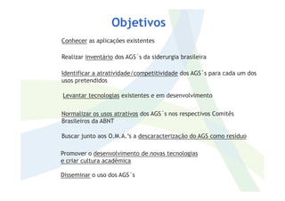 Conhecer as aplicações existentes
Realizar inventário dos AGS´s da siderurgia brasileira
Identificar a atratividade/competitividade dos AGS´s para cada um dos
usos pretendidos
Levantar tecnologias existentes e em desenvolvimento
Objetivos
Normalizar os usos atrativos dos AGS´s nos respectivos Comitês
Brasileiros da ABNT
Buscar junto aos O.M.A.’s a descaracterização do AGS como resíduo
Promover o desenvolvimento de novas tecnologias
e criar cultura acadêmica
Disseminar o uso dos AGS´s
 