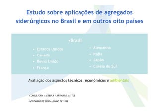 • Estados Unidos
• Canadá
• Alemanha
• Itália
•Brasil
Estudo sobre aplicações de agregados
siderúrgicos no Brasil e em outros oito países
• Canadá
• Reino Unido
• França
• Itália
• Japão
• Coréia do Sul
CONSULTORIA : SETEPLA / ARTHUR D. LITTLE
NOVEMBRO DE 1998 A JUNHO DE 1999
Avaliação dos aspectos técnicos, econômicos e ambientais
 
