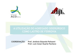 A UTILIZAÇÃO DO AGREGADO SIDERÚRGICO
COORDENAÇÃO: Prof. Antônio Eduardo Polisseni
Prof. Luiz Cezar Duarte Pacheco
A UTILIZAÇÃO DO AGREGADO SIDERÚRGICO
COMO LASTRO DE FERROVIA
 