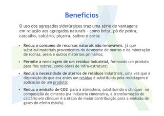 Benefícios
• Reduz o consumo de recursos naturais não renováveis, já que
substitui materiais provenientes do desmonte de morros e da mineração
de rochas, areia e outros materiais primários;
O uso dos agregados siderúrgicos traz uma série de vantagens
em relação aos agregados naturais – como brita, pó de pedra,
cascalho, calcário, piçarra, saibro e areia:
• Permite a reciclagem de um resíduo industrial, formando um produto
para fins nobres, como obras de infra-estrutura;
• Reduz a necessidade de aterros de resíduos industriais, uma vez que a
disposição do que era antes um resíduo é substituída pela reciclagem e
aplicação de um produto;
• Reduz a emissão de CO2 para a atmosfera, substituindo o clínquer na
composição do cimento (na indústria cimenteira, a transformação de
calcário em clínquer é a etapa de maior contribuição para a emissão de
gases do efeito estufa).
 
