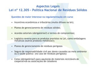 Aspectos Legais
Lei nº 12.305 - Política Nacional de Resíduos Sólidos
Questões de maior interesse na regulamentação em curso
• Incentivos econômicos e tributários (muito difusos na lei);
• Planos de gerenciamento de resíduos sólidos;
• Acordos setoriais (obrigatórios?) e termos de compromisso;• Acordos setoriais (obrigatórios?) e termos de compromisso;
• Logística reversa para os produtos previstos na Lei, como embalagens
metálicas (outros produtos metálicos?);
• Planos de gerenciamento de resíduos perigosos
• Seguro de responsabilidade civil por danos causados ao meio ambiente
ou à saúde pública (no caso de resíduos perigosos)
• Cotas (obrigatórias?) para aquisição de materiais recicláveis de
cooperativas ou associações de catadores
 