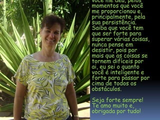 você me deu, pelos
momentos que você
me proporcionou e,
principalmente, pela
sua persistência.
Saiba que você tem
que ser forte para
superar várias coisas,
nunca pense em
desistir, pois por
mais que as coisas se
tornem difíceis por
ai, eu sei o quanto
você é inteligente e
forte para passar por
cima de todos os
obstáculos.
Seja forte sempre!
Te amo muito e,
obrigada por tudo!