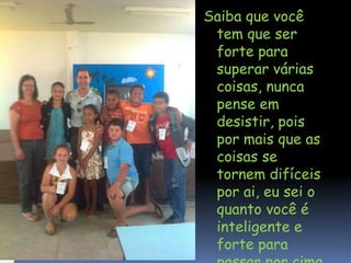 Saiba que você
tem que ser
forte para
superar várias
coisas, nunca
pense em
desistir, pois
por mais que as
coisas se
tornem difíceis
por ai, eu sei o
quanto você é
inteligente e
forte para
passar por cima