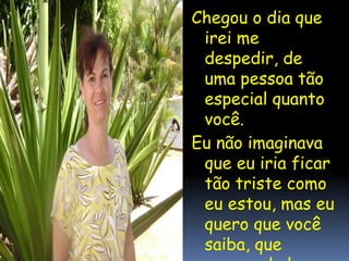 Chegou o dia que
irei me
despedir, de
uma pessoa tão
especial quanto
você.
Eu não imaginava
que eu iria ficar
tão triste como
eu estou, mas eu
quero que você
saiba, que
mesmo de longe,